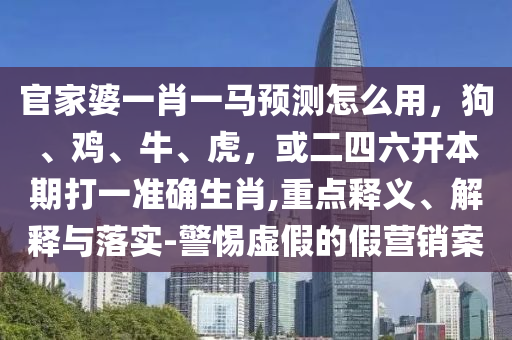官家婆一肖一马预测怎么用，狗、鸡、牛、虎，或二四六开本期打一准确生肖,重点释义、解释与落实-警惕虚假的假营销案