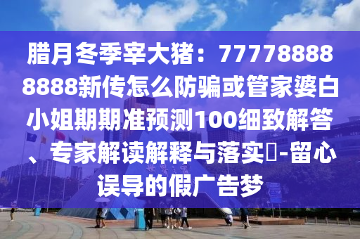 腊月冬季宰大猪：777788888888新传怎么防骗或管家婆白小姐期期准预测100细致解答、专家解读解释与落实?-留心误导的假广告梦