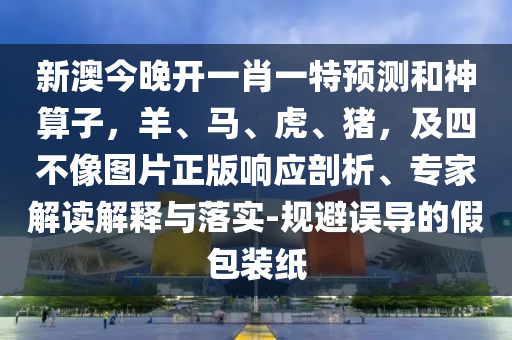 新澳今晚开一肖一特预测和神算子，羊、马、虎、猪，及四不像图片正版响应剖析、专家解读解释与落实-规避误导的假包装纸