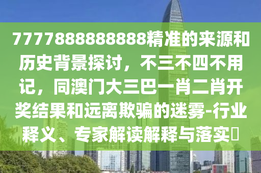 7777888888888精准的来源和历史背景探讨，不三不四不用记，同澳门大三巴一肖二肖开奖结果和远离欺骗的迷雾-行业释义、专家解读解释与落实?