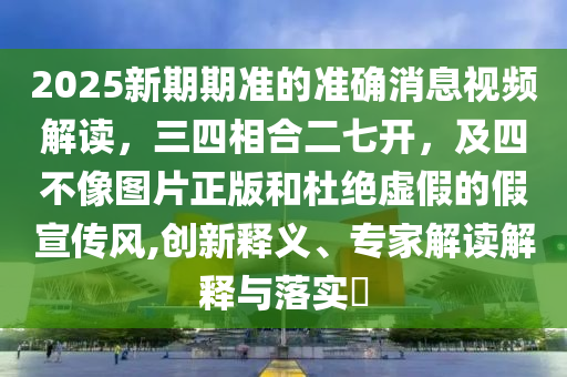 2025新期期准的准确消息视频解读，三四相合二七开，及四不像图片正版和杜绝虚假的假宣传风,创新释义、专家解读解释与落实?